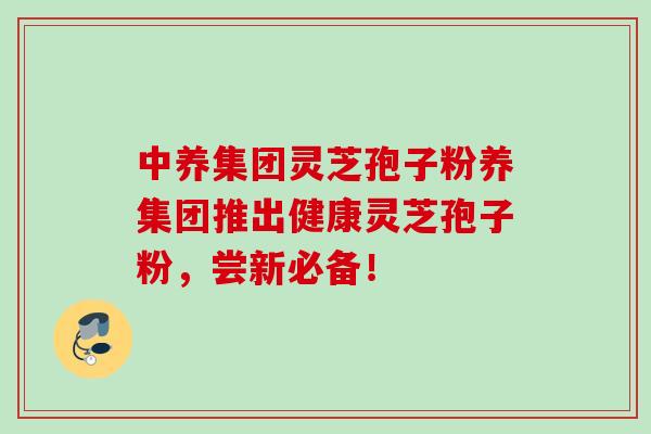 中养集团灵芝孢子粉养集团推出健康灵芝孢子粉，尝新必备！