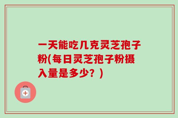 一天能吃几克灵芝孢子粉(每日灵芝孢子粉摄入量是多少？)