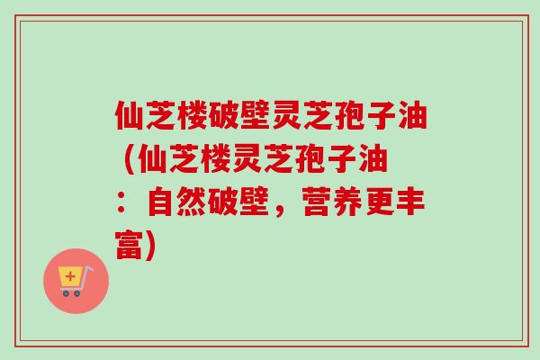 仙芝楼破壁灵芝孢子油 (仙芝楼灵芝孢子油：自然破壁，营养更丰富)
