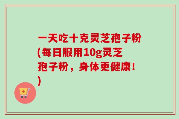 一天吃十克灵芝孢子粉(每日服用10g灵芝孢子粉，身体更健康！)