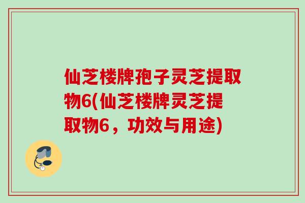 仙芝楼牌孢子灵芝提取物6(仙芝楼牌灵芝提取物6，功效与用途)