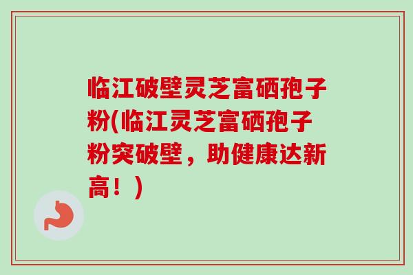 临江破壁灵芝富硒孢子粉(临江灵芝富硒孢子粉突破壁，助健康达新高！)