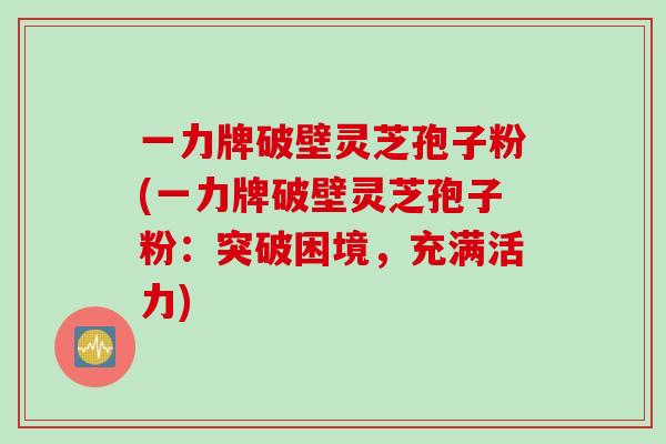 一力牌破壁灵芝孢子粉(一力牌破壁灵芝孢子粉：突破困境，充满活力)