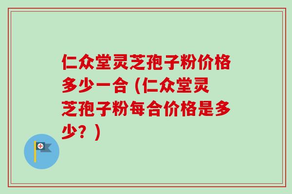 仁众堂灵芝孢子粉价格多少一合 (仁众堂灵芝孢子粉每合价格是多少？)