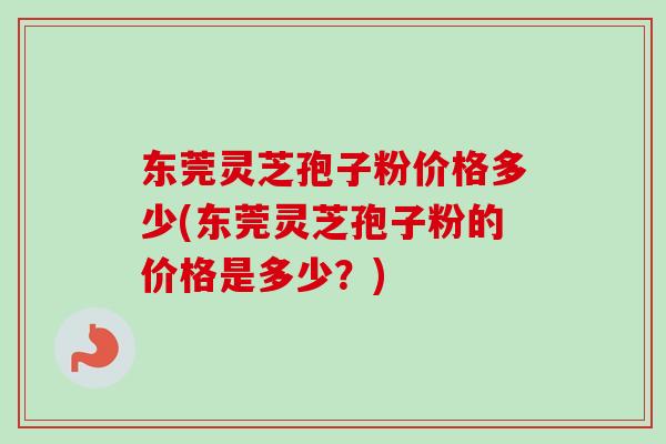 东莞灵芝孢子粉价格多少(东莞灵芝孢子粉的价格是多少？)