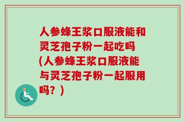 人参蜂王浆口服液能和灵芝孢子粉一起吃吗 (人参蜂王浆口服液能与灵芝孢子粉一起服用吗？)
