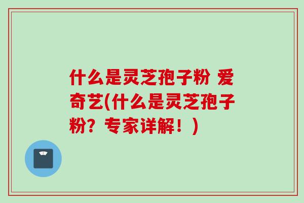什么是灵芝孢子粉 爱奇艺(什么是灵芝孢子粉？专家详解！)