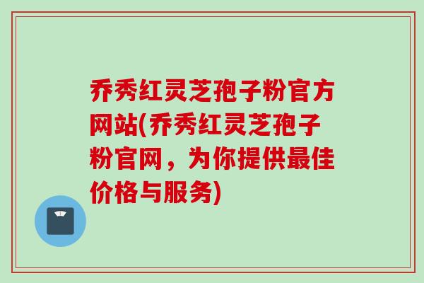 乔秀红灵芝孢子粉官方网站(乔秀红灵芝孢子粉官网，为你提供最佳价格与服务)