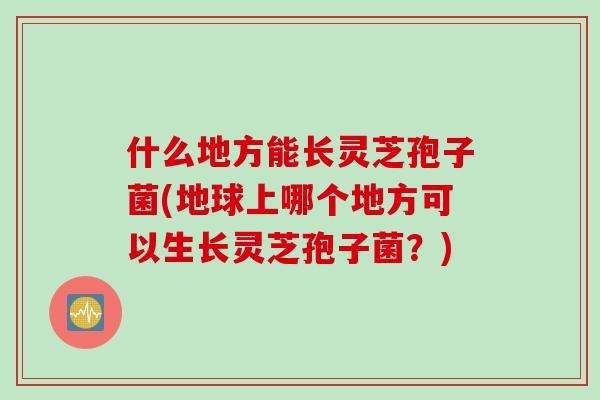什么地方能长灵芝孢子菌(地球上哪个地方可以生长灵芝孢子菌?) 什么地方能长灵芝孢子菌(地球上哪个地方可以生长灵芝孢子菌?)