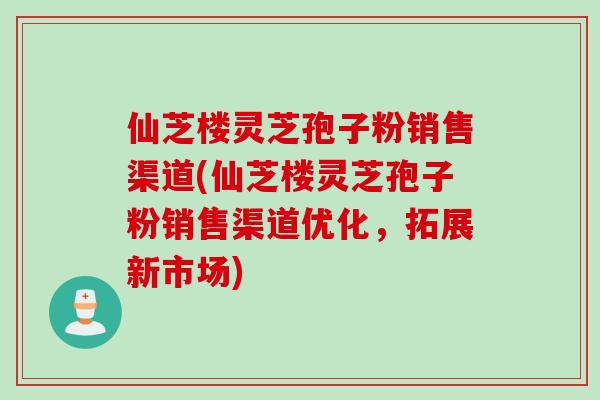 仙芝楼灵芝孢子粉销售渠道(仙芝楼灵芝孢子粉销售渠道优化，拓展新市场)