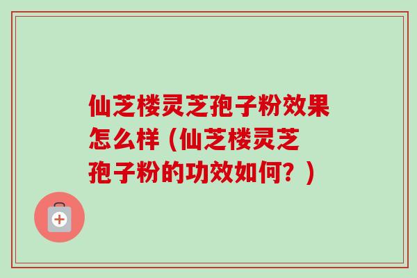 仙芝楼灵芝孢子粉效果怎么样 (仙芝楼灵芝孢子粉的功效如何？)
