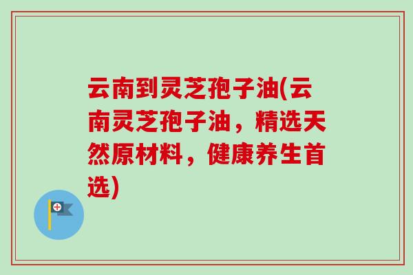 云南到灵芝孢子油(云南灵芝孢子油，精选天然原材料，健康养生首选)