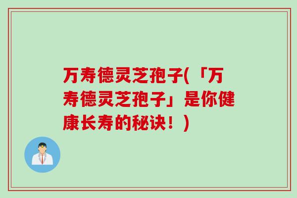 万寿德灵芝孢子(「万寿德灵芝孢子」是你健康长寿的秘诀!) 万寿德灵芝孢子(「万寿德灵芝孢子」是你健康长寿的秘诀!)