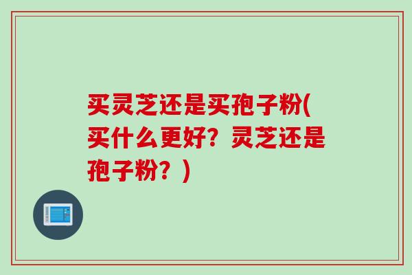 买灵芝还是买孢子粉(买什么更好？灵芝还是孢子粉？)