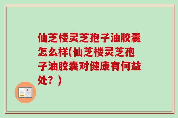仙芝楼灵芝孢子油胶囊怎么样(仙芝楼灵芝孢子油胶囊对健康有何益处？)