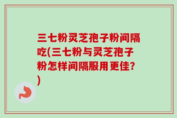 三七粉灵芝孢子粉间隔吃(三七粉与灵芝孢子粉怎样间隔服用更佳？)