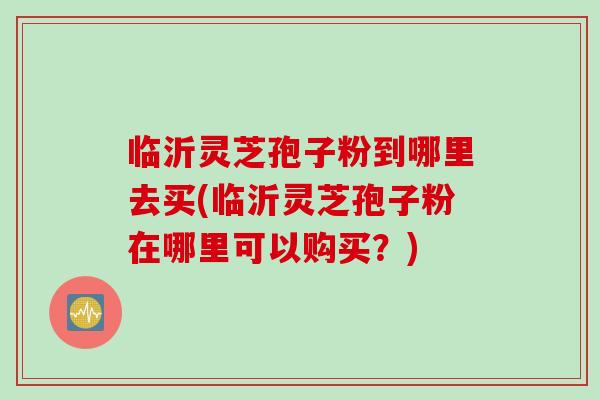 临沂灵芝孢子粉到哪里去买(临沂灵芝孢子粉在哪里可以购买？)