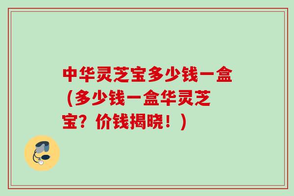 中华灵芝宝多少钱一盒 (多少钱一盒华灵芝宝？价钱揭晓！)