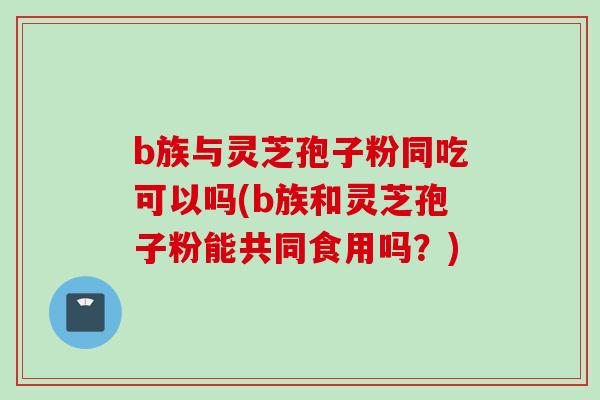 b族与灵芝孢子粉同吃可以吗(b族和灵芝孢子粉能共同食用吗？)