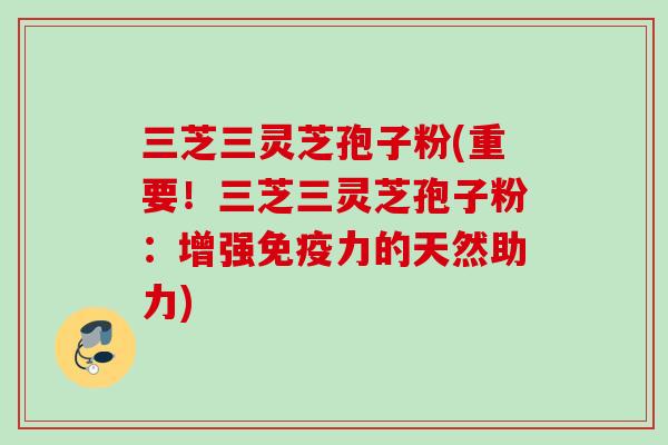 三芝三灵芝孢子粉(重要！三芝三灵芝孢子粉：增强免疫力的天然助力)