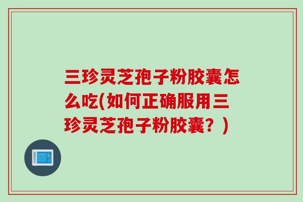 三珍灵芝孢子粉胶囊怎么吃(如何正确服用三珍灵芝孢子粉胶囊？)