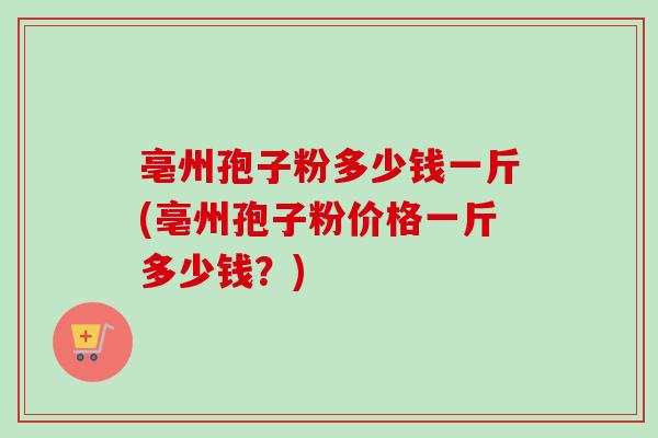亳州孢子粉多少钱一斤(亳州孢子粉价格一斤多少钱？)