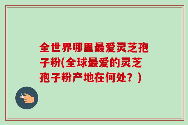 全世界哪里最爱灵芝孢子粉(全球最爱的灵芝孢子粉产地在何处？)