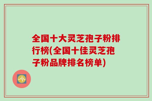 全国十大灵芝孢子粉排行榜(全国十佳灵芝孢子粉品牌排名榜单)