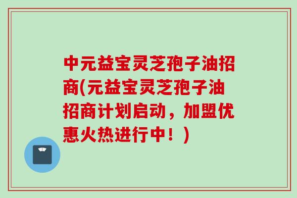 中元益宝灵芝孢子油招商(元益宝灵芝孢子油招商计划启动，加盟优惠火热进行中！)