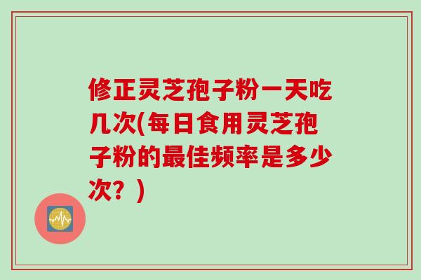 修正灵芝孢子粉一天吃几次(每日食用灵芝孢子粉的最佳频率是多少次？)
