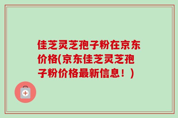 佳芝灵芝孢子粉在京东价格(京东佳芝灵芝孢子粉价格新信息！)