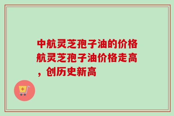 中航灵芝孢子油的价格航灵芝孢子油价格走高，创历史新高