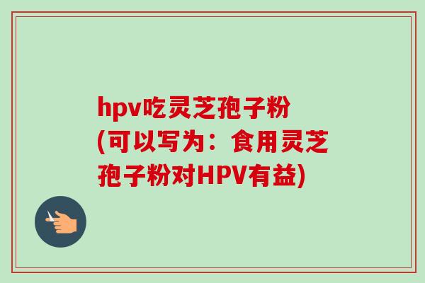 hpv吃灵芝孢子粉 (可以写为：食用灵芝孢子粉对HPV有益)
