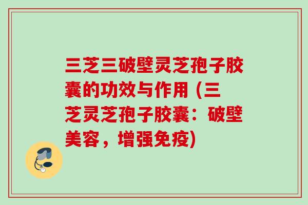 三芝三破壁灵芝孢子胶囊的功效与作用 (三芝灵芝孢子胶囊：破壁美容，增强免疫)