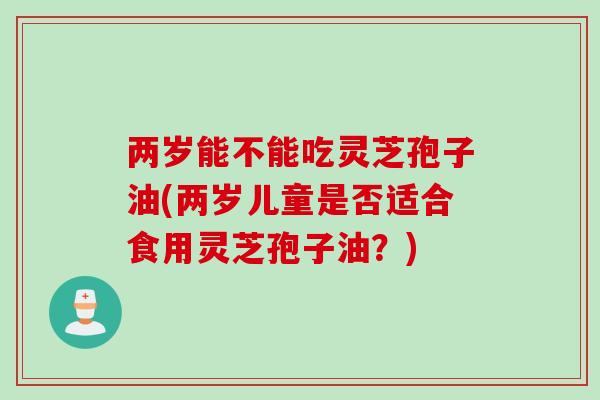 两岁能不能吃灵芝孢子油(两岁儿童是否适合食用灵芝孢子油？)