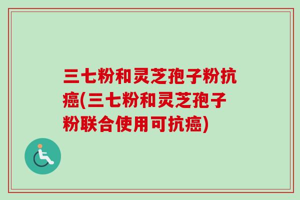 三七粉和灵芝孢子粉抗癌(三七粉和灵芝孢子粉联合使用可抗癌)