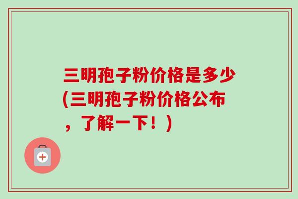 三明孢子粉价格是多少(三明孢子粉价格公布，了解一下！)