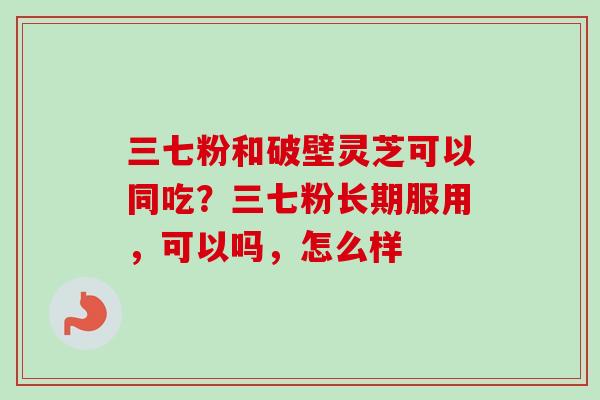 三七粉和破壁灵芝可以同吃？三七粉长期服用，可以吗，怎么样