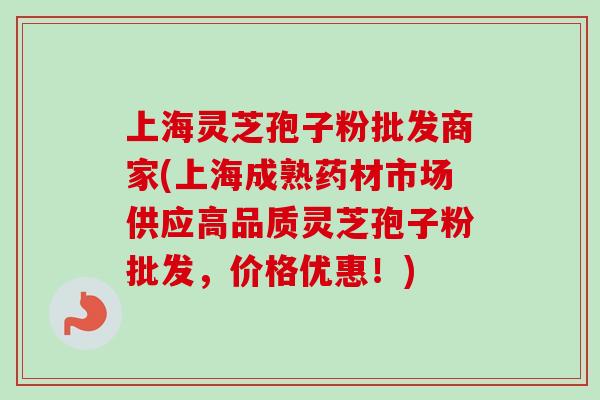 上海灵芝孢子粉批发商家(上海成熟药材市场供应高品质灵芝孢子粉批发，价格优惠！)