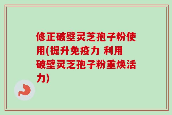 修正破壁灵芝孢子粉使用(提升免疫力 利用破壁灵芝孢子粉重焕活力)