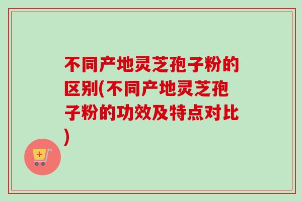 不同产地灵芝孢子粉的区别(不同产地灵芝孢子粉的功效及特点对比)