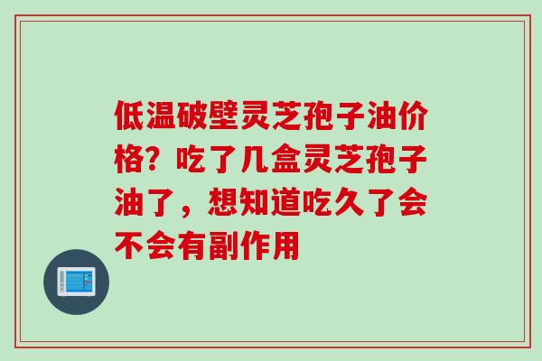 低温破壁灵芝孢子油价格?吃了几盒灵芝孢子油了,想知道吃久了会不会有副作用 低温破壁灵芝孢子油价格?吃了几盒灵芝孢子油了,想知道吃久了会不会有副作用