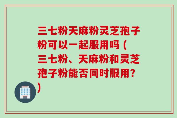 三七粉天麻粉灵芝孢子粉可以一起服用吗 (三七粉、天麻粉和灵芝孢子粉能否同时服用？)
