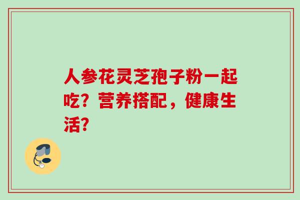人参花灵芝孢子粉一起吃？营养搭配，健康生活？