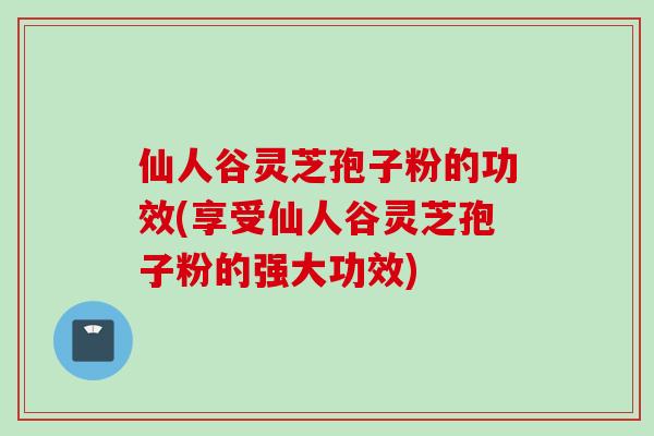 仙人谷灵芝孢子粉的功效(享受仙人谷灵芝孢子粉的强大功效) 仙人谷灵芝孢子粉的功效(享受仙人谷灵芝孢子粉的强大功效)