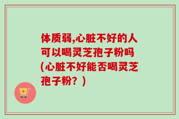 体质弱,不好的人可以喝灵芝孢子粉吗 (不好能否喝灵芝孢子粉？)