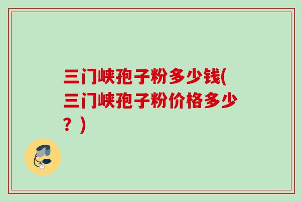 三门峡孢子粉多少钱(三门峡孢子粉价格多少?) 三门峡孢子粉多少钱(三门峡孢子粉价格多少?)