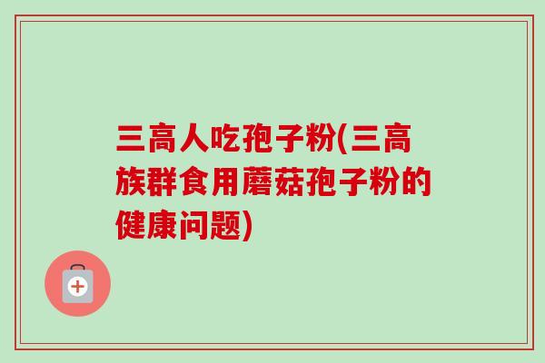 三高人吃孢子粉(三高族群食用蘑菇孢子粉的健康问题)