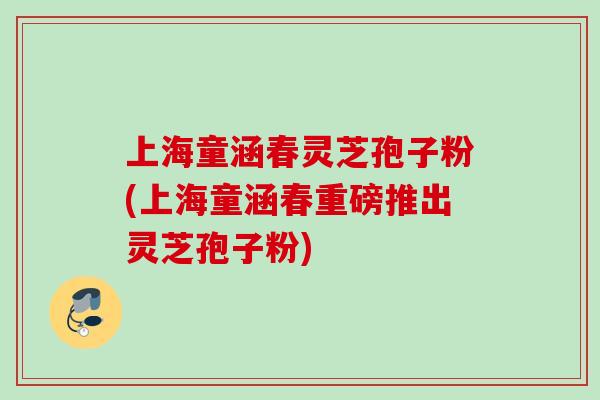 上海童涵春灵芝孢子粉(上海童涵春重磅推出灵芝孢子粉)