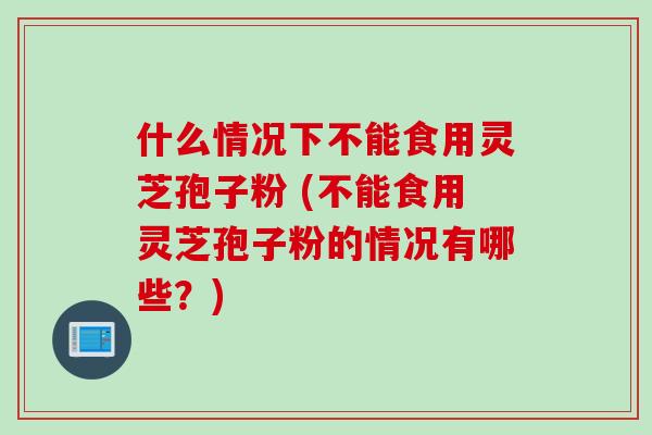 什么情况下不能食用灵芝孢子粉 (不能食用灵芝孢子粉的情况有哪些？)